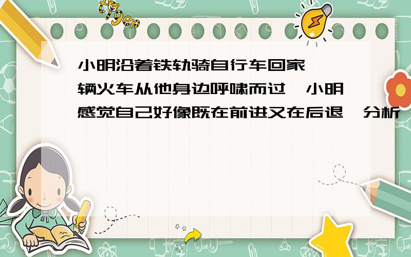 小明沿着铁轨骑自行车回家、一辆火车从他身边呼啸而过、小明感觉自己好像既在前进又在后退、分析一下原因小明沿着铁轨骑自行车回家、一辆火车从他身边呼啸而过、小明感觉自己好像