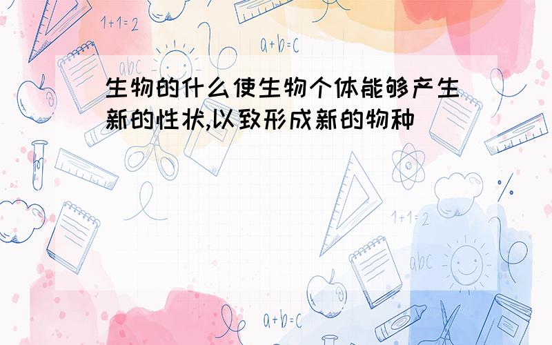 生物的什么使生物个体能够产生新的性状,以致形成新的物种