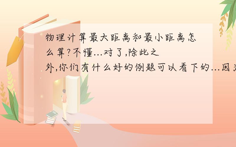 物理计算最大距离和最小距离怎么算?不懂...对了,除此之外,你们有什么好的例题可以看下的...因为我想看下例题,就是匀加速直线运动之类的例题...