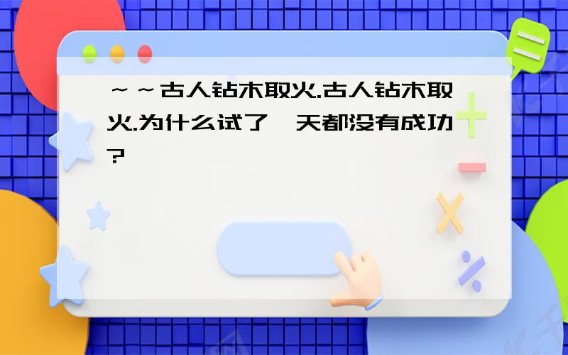 ～～古人钻木取火.古人钻木取火.为什么试了一天都没有成功?