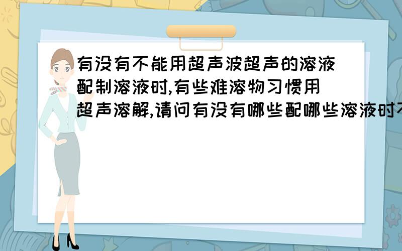 有没有不能用超声波超声的溶液配制溶液时,有些难溶物习惯用超声溶解,请问有没有哪些配哪些溶液时不能超声的?