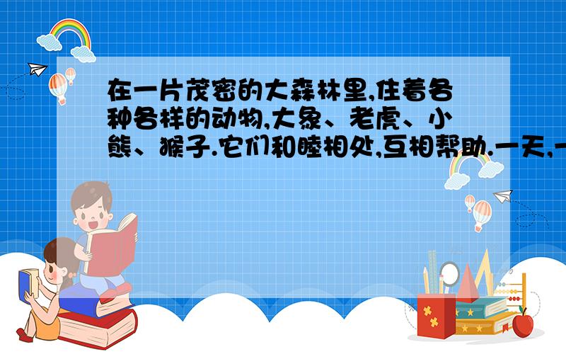 在一片茂密的大森林里,住着各种各样的动物,大象、老虎、小熊、猴子.它们和睦相处,互相帮助.一天,一只小猴子被前来打猎的人捉住了,森林里其他动物纷纷伸出援助之手.请你合理想象,描写