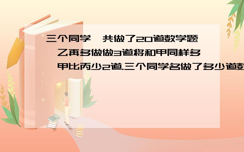 三个同学一共做了20道数学题,乙再多做做3道将和甲同样多,甲比丙少2道.三个同学名做了多少道数学题?