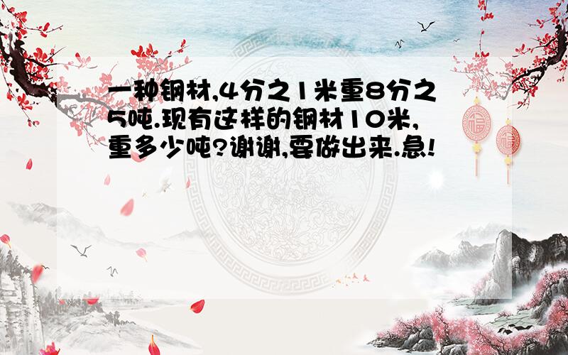 一种钢材,4分之1米重8分之5吨.现有这样的钢材10米,重多少吨?谢谢,要做出来.急!