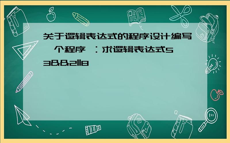 关于逻辑表达式的程序设计编写一个程序 ：求逻辑表达式5>3&&2||8