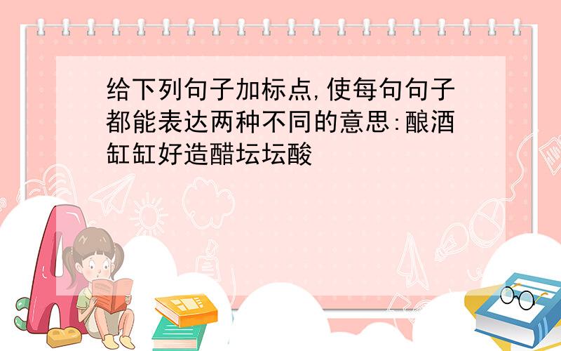 给下列句子加标点,使每句句子都能表达两种不同的意思:酿酒缸缸好造醋坛坛酸