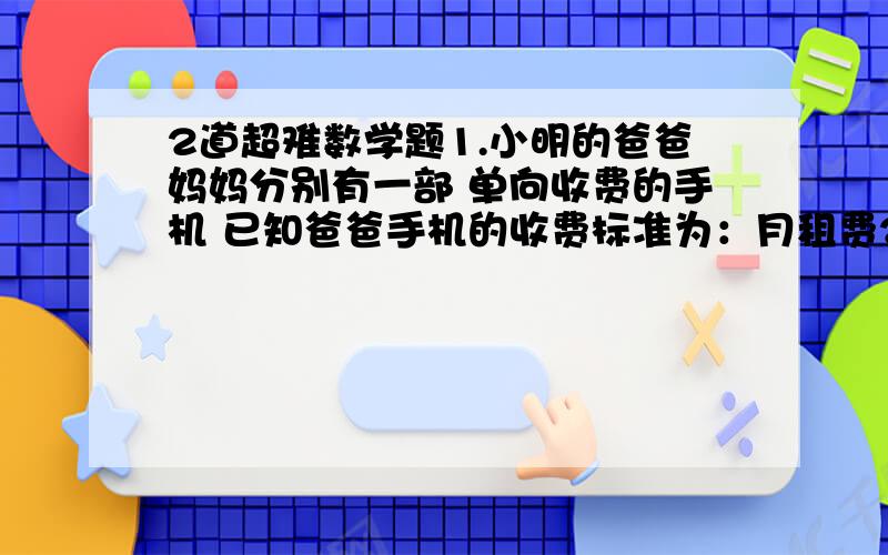 2道超难数学题1.小明的爸爸妈妈分别有一部 单向收费的手机 已知爸爸手机的收费标准为：月租费25元 通话费每次0.2元 妈妈的手机的收费标准为：月租费10元 通话费每次0.25元 今年6月 两人共