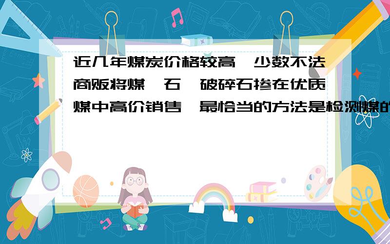 近几年煤炭价格较高,少数不法商贩将煤矸石、破碎石掺在优质煤中高价销售,最恰当的方法是检测煤的