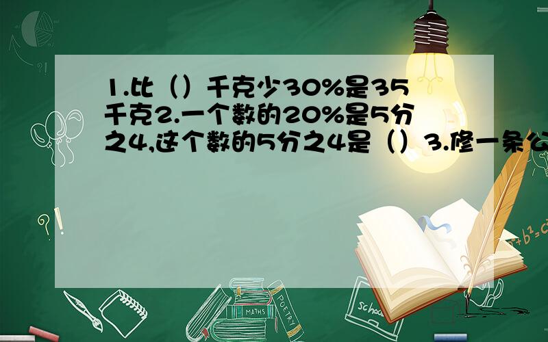 1.比（）千克少30%是35千克2.一个数的20%是5分之4,这个数的5分之4是（）3.修一条公路,第一个月修了全长的25%,第二个月修了1500米,第三个月修了全长的8分之1,三个月正好全部完成,这段公路长多