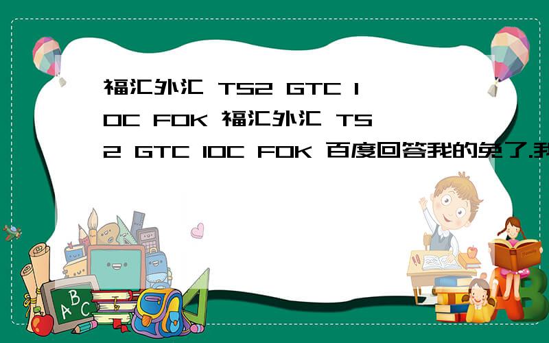 福汇外汇 TS2 GTC IOC FOK 福汇外汇 TS2 GTC IOC FOK 百度回答我的免了.我自己百度过,我要交易例子 说明.