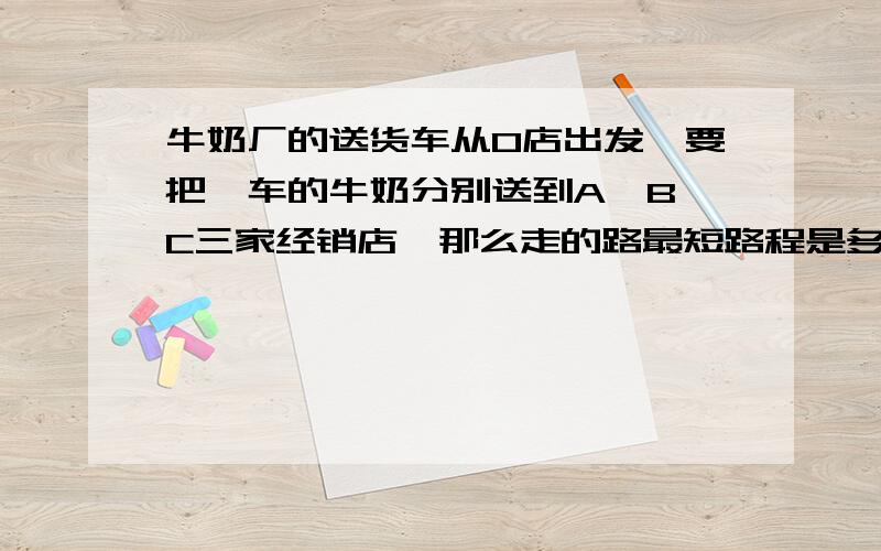 牛奶厂的送货车从O店出发,要把一车的牛奶分别送到A,B,C三家经销店,那么走的路最短路程是多少千米 求思路