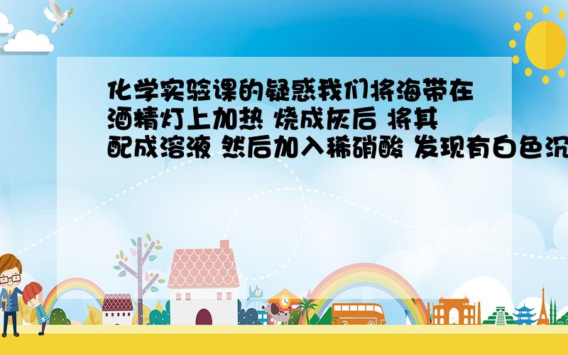 化学实验课的疑惑我们将海带在酒精灯上加热 烧成灰后 将其配成溶液 然后加入稀硝酸 发现有白色沉淀 这是什么情况?是海苔