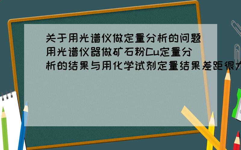 关于用光谱仪做定量分析的问题用光谱仪器做矿石粉Cu定量分析的结果与用化学试剂定量结果差距很大.是不是用光谱仪做出的结果是Cu化合物的含量而化学法测出的则是Cu单质的含量.如果这