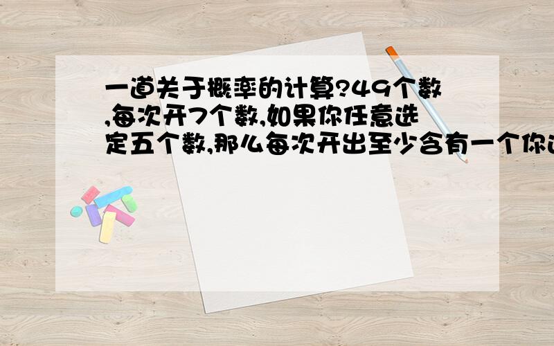 一道关于概率的计算?49个数,每次开7个数,如果你任意选定五个数,那么每次开出至少含有一个你选定的五个数概率是多少?