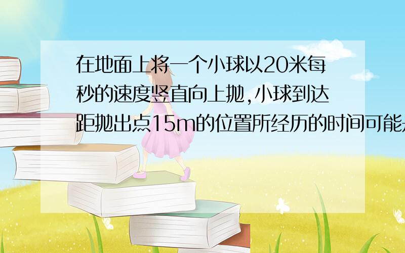 在地面上将一个小球以20米每秒的速度竖直向上抛,小球到达距抛出点15m的位置所经历的时间可能是G=10米每二次方秒：A.2+根号2；B.2+根号2；C.1;D.3.（单位都为秒）