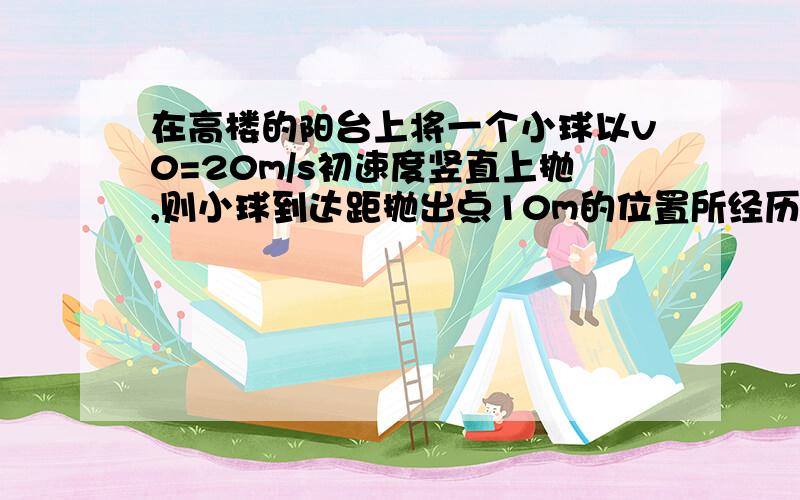 在高楼的阳台上将一个小球以v0=20m/s初速度竖直上抛,则小球到达距抛出点10m的位置所经历的时间可能为?