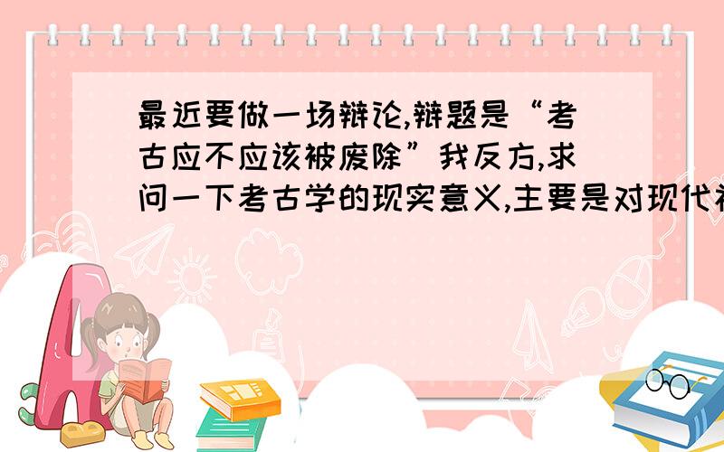 最近要做一场辩论,辩题是“考古应不应该被废除”我反方,求问一下考古学的现实意义,主要是对现代社会的发展有什么积极作用.谢过了先!