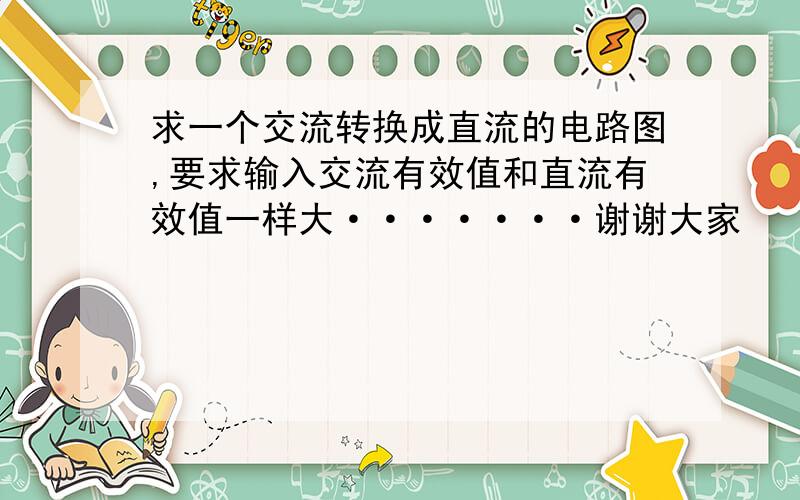 求一个交流转换成直流的电路图,要求输入交流有效值和直流有效值一样大·······谢谢大家