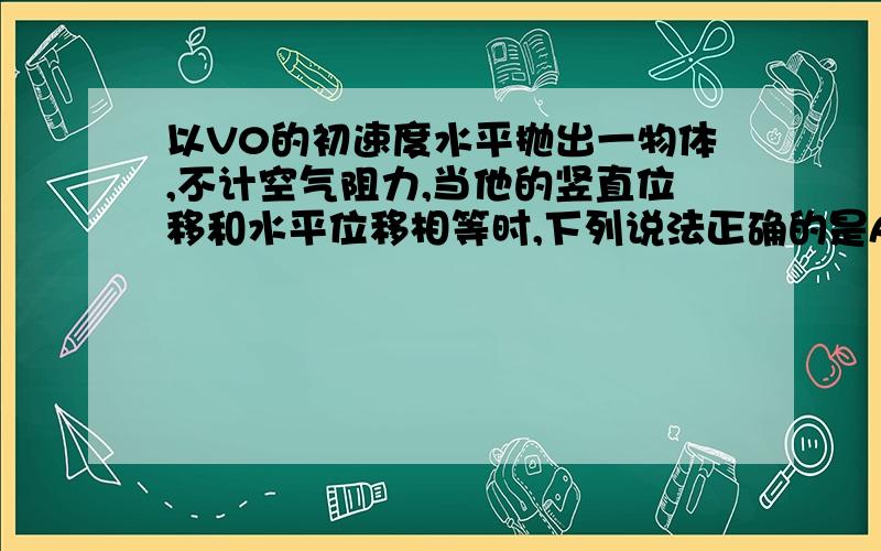 以V0的初速度水平抛出一物体,不计空气阻力,当他的竖直位移和水平位移相等时,下列说法正确的是A瞬时速度大小为√2 V0 B瞬时速度大小为√5 V0C运动时间为2V0/gD运动时间为V0/g