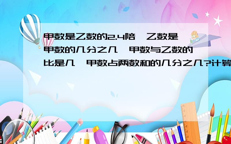 甲数是乙数的2.4陪,乙数是甲数的几分之几,甲数与乙数的比是几,甲数占两数和的几分之几?计算过程!