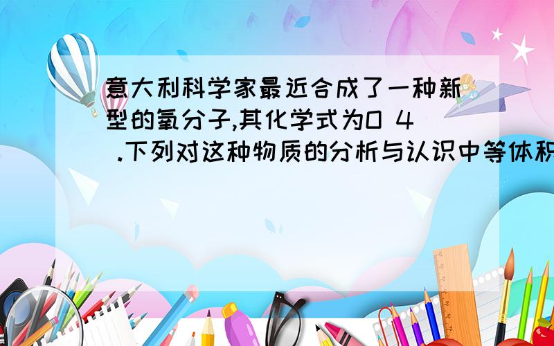 意大利科学家最近合成了一种新型的氧分子,其化学式为O 4 .下列对这种物质的分析与认识中等体积的o4和o2含有相同数目的分子,对么