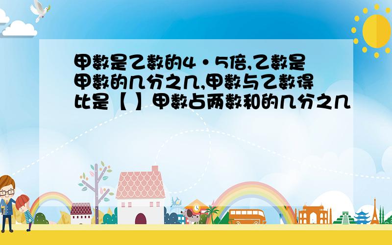 甲数是乙数的4·5倍,乙数是甲数的几分之几,甲数与乙数得比是【 】甲数占两数和的几分之几