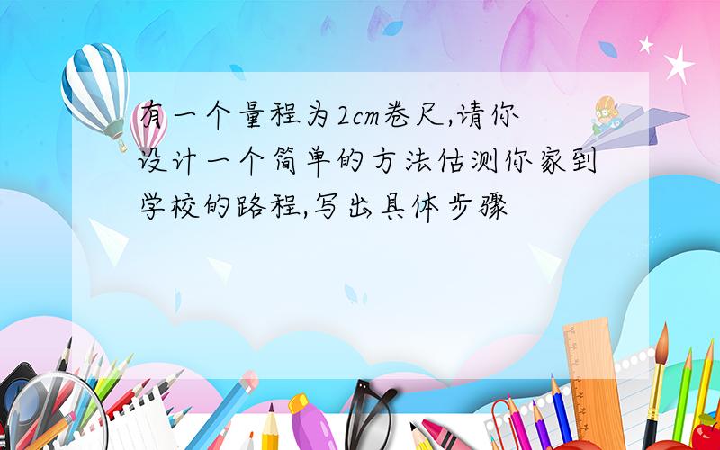 有一个量程为2cm卷尺,请你设计一个简单的方法估测你家到学校的路程,写出具体步骤