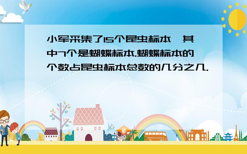 小军采集了15个昆虫标本,其中7个是蝴蝶标本.蝴蝶标本的个数占昆虫标本总数的几分之几.