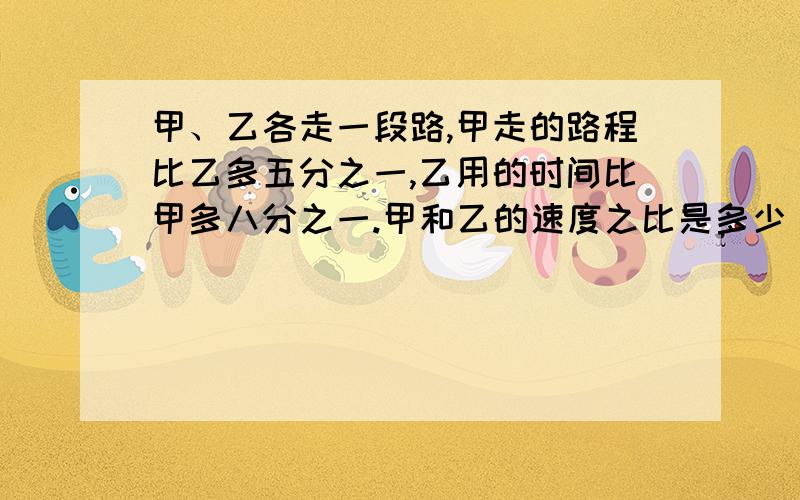 甲、乙各走一段路,甲走的路程比乙多五分之一,乙用的时间比甲多八分之一.甲和乙的速度之比是多少