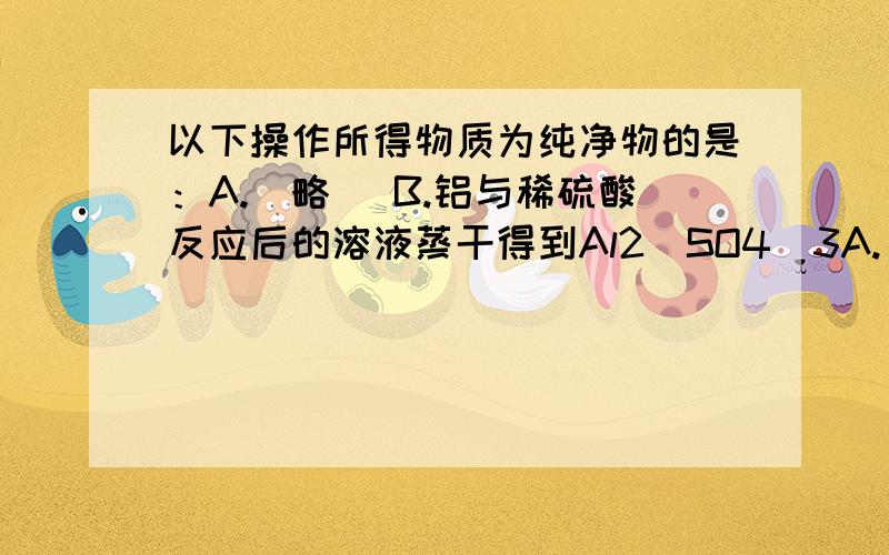 以下操作所得物质为纯净物的是：A.（略） B.铝与稀硫酸反应后的溶液蒸干得到Al2(SO4)3A.（略）B.铝与稀硫酸反应后的溶液蒸干得到Al2(SO4)3...问：为什么B不对呢?