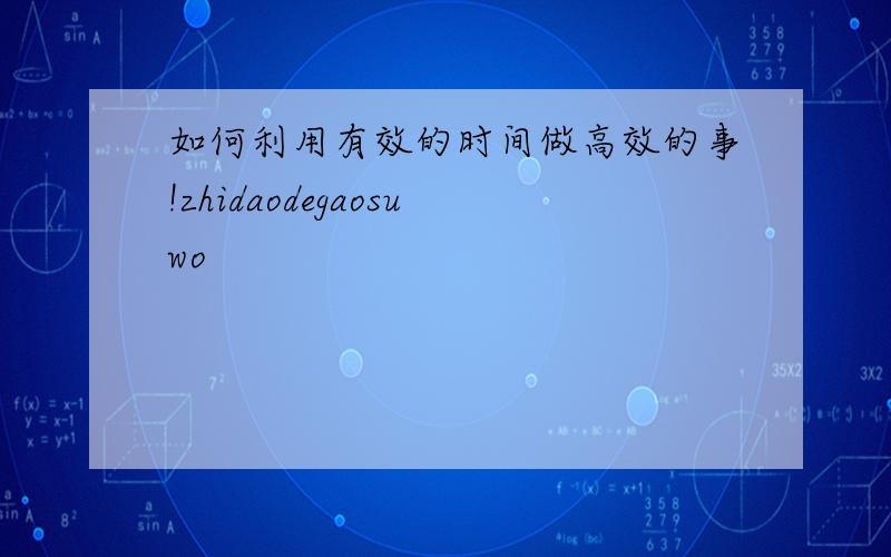 如何利用有效的时间做高效的事!zhidaodegaosuwo