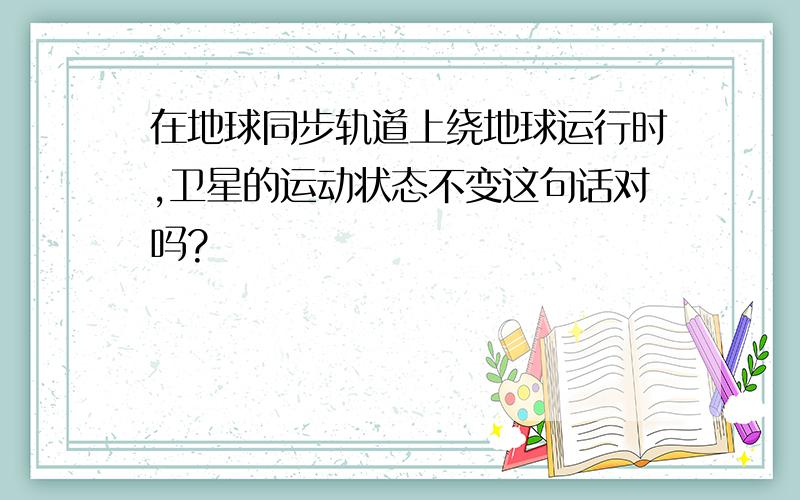 在地球同步轨道上绕地球运行时,卫星的运动状态不变这句话对吗?