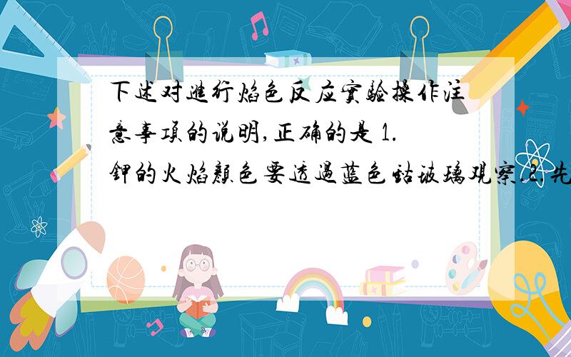 下述对进行焰色反应实验操作注意事项的说明,正确的是 1.钾的火焰颜色要透过蓝色钴玻璃观察.2.先将铂丝烧到与原来火焰颜色相同,再蘸被检验的物质.3.每次实验后,要将铂丝用盐酸洗净.4.实