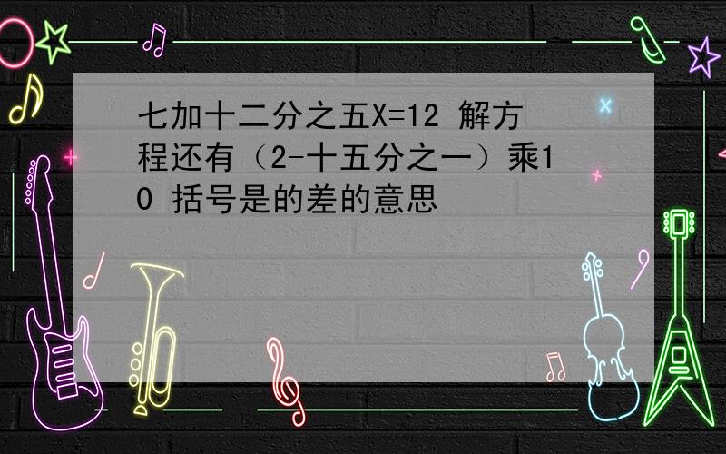 七加十二分之五X=12 解方程还有（2-十五分之一）乘10 括号是的差的意思