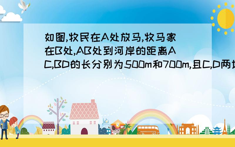 如图,牧民在A处放马,牧马家在B处,AB处到河岸的距离AC,BD的长分别为500m和700m,且C,D两地距离为500m,黒前牧马从A点将马牵到河边去饮水,再赶回家,那么那么最少要走多少米?