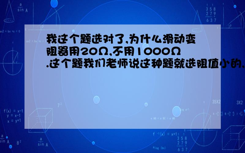 我这个题选对了,为什么滑动变阻器用20Ω,不用1000Ω.这个题我们老师说这种题就选阻值小的,但为什么呢?能不能计算说明一下?这个题没让画电路图,我想是分压接法,但老师说是限流接法.这个又