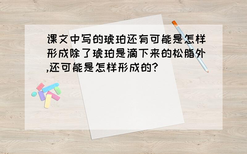 课文中写的琥珀还有可能是怎样形成除了琥珀是滴下来的松脂外,还可能是怎样形成的?