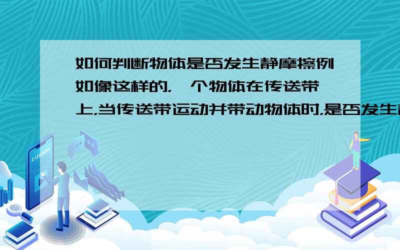 如何判断物体是否发生静摩擦例如像这样的，一个物体在传送带上，当传送带运动并带动物体时，是否发生静摩擦？我也知道看是否有相对运动的趋势 就是不明白怎么判断有相对运动的趋势