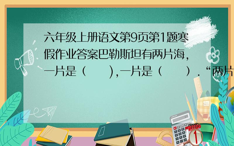 六年级上册语文第9页第1题寒假作业答案巴勒斯坦有两片海,一片是（     ),一片是（     ）.“两片海相距不远,为什么差别竟如此之大?”联系上下文,用自己的话简要说说其原因.             快啊!