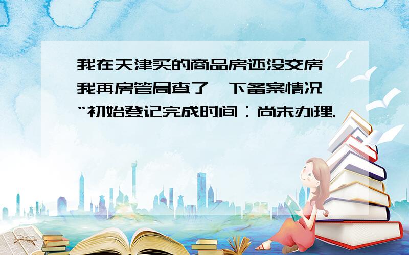 我在天津买的商品房还没交房,我再房管局查了一下备案情况,“初始登记完成时间：尚未办理.