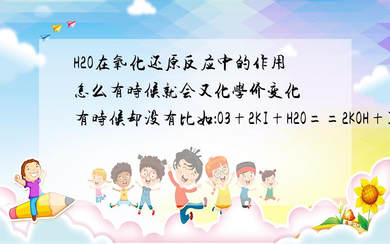 H2O在氧化还原反应中的作用怎么有时候就会又化学价变化 有时候却没有比如：O3+2KI+H2O==2KOH+I2+O2其中的水并没有得失电子 而是提供H原子好乱啊...到底该怎么判断电子的转化呢?其中的水相比O2