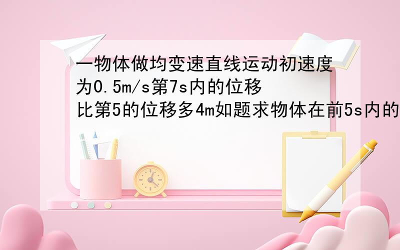 一物体做均变速直线运动初速度为0.5m/s第7s内的位移比第5的位移多4m如题求物体在前5s内的位移