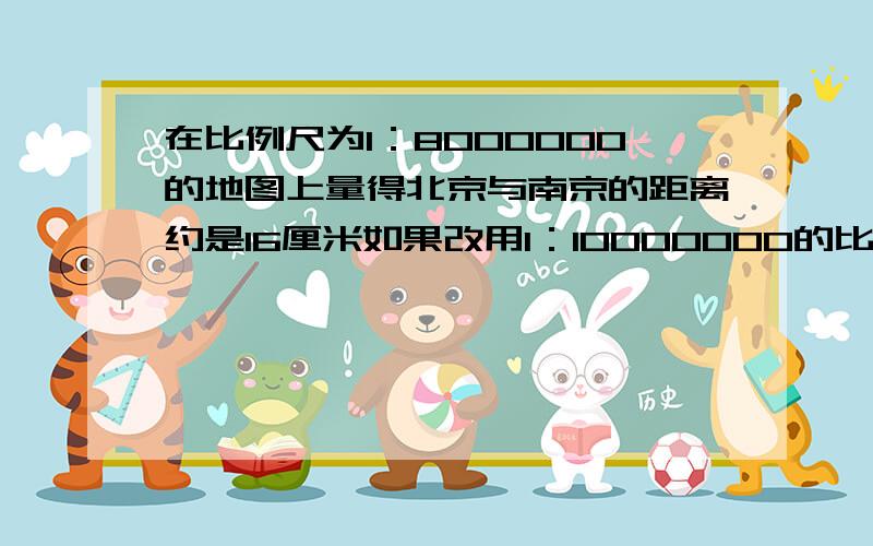 在比例尺为1：8000000的地图上量得北京与南京的距离约是16厘米如果改用1：10000000的比例尺,则南京和北京的距离应画多少厘米?请快一些啊