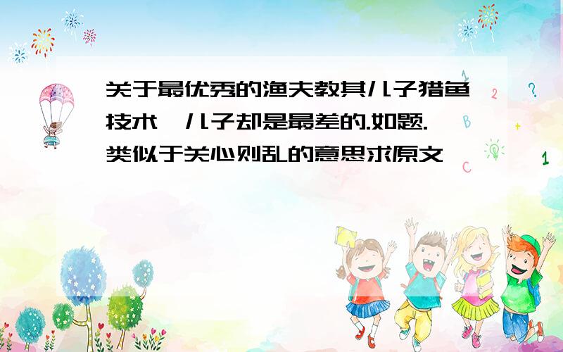 关于最优秀的渔夫教其儿子猎鱼技术,儿子却是最差的.如题.类似于关心则乱的意思求原文