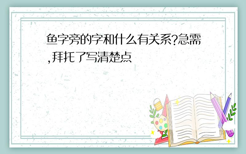 鱼字旁的字和什么有关系?急需,拜托了写清楚点