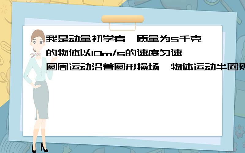 我是动量初学者,质量为5千克的物体以10m/s的速度匀速圆周运动沿着圆形操场,物体运动半圈则动量的改变量