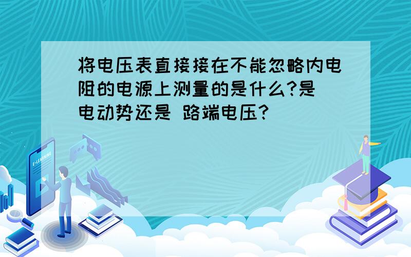 将电压表直接接在不能忽略内电阻的电源上测量的是什么?是 电动势还是 路端电压?