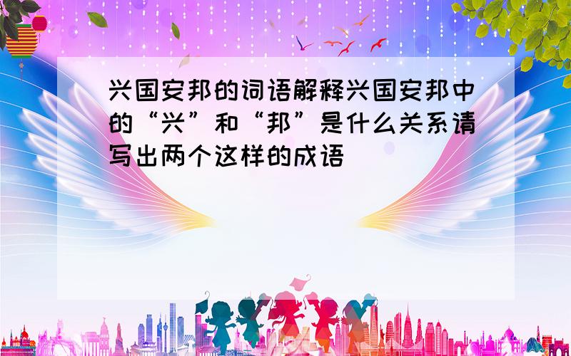 兴国安邦的词语解释兴国安邦中的“兴”和“邦”是什么关系请写出两个这样的成语