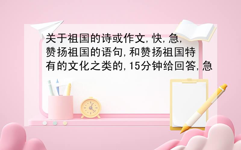 关于祖国的诗或作文,快,急,赞扬祖国的语句,和赞扬祖国特有的文化之类的,15分钟给回答,急