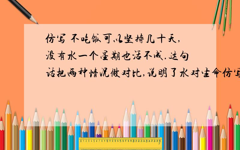 仿写 不吃饭可以坚持几十天,没有水一个星期也活不成.这句话把两种情况做对比,说明了水对生命仿写不吃饭可以坚持几十天,没有水一个星期也活不成.这句话把两种情况做对比,说明了水对生